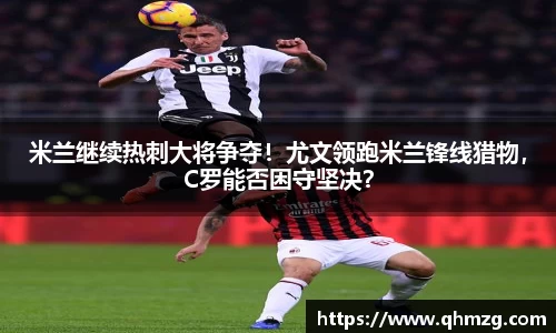 米兰继续热刺大将争夺！尤文领跑米兰锋线猎物，C罗能否困守坚决？