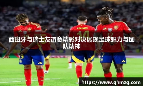 西班牙与瑞士友谊赛精彩对决展现足球魅力与团队精神
