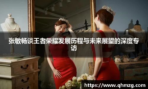 张敏畅谈王者荣耀发展历程与未来展望的深度专访